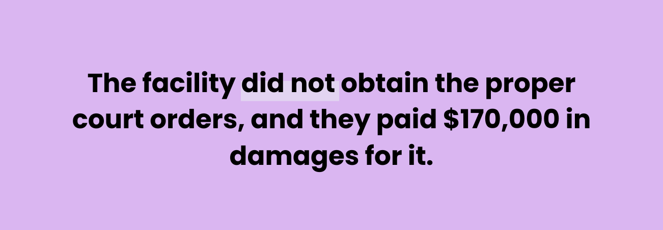 Quote : "The facility did not obtain the proper court orders, and they paid $170,000 in damages for it."