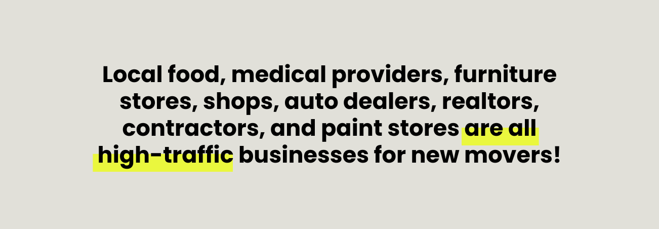 Local food, medical providers, furniture stores, shops, auto dealers, realtors, contractors, and paint stores are all high-traffic businesses for new movers!